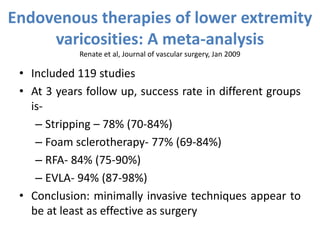 Endovenous therapies of lower extremity
varicosities: A meta-analysis
Renate et al, Journal of vascular surgery, Jan 2009
• Included 119 studies
• At 3 years follow up, success rate in different groups
is-
– Stripping – 78% (70-84%)
– Foam sclerotherapy- 77% (69-84%)
– RFA- 84% (75-90%)
– EVLA- 94% (87-98%)
• Conclusion: minimally invasive techniques appear to
be at least as effective as surgery
 