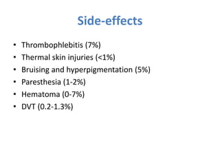 Side-effects
• Thrombophlebitis (7%)
• Thermal skin injuries (<1%)
• Bruising and hyperpigmentation (5%)
• Paresthesia (1-2%)
• Hematoma (0-7%)
• DVT (0.2-1.3%)
 