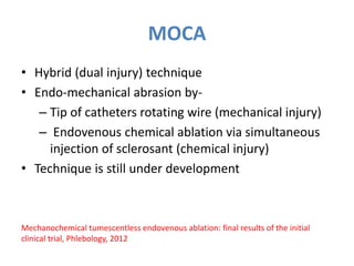 MOCA
• Hybrid (dual injury) technique
• Endo-mechanical abrasion by-
– Tip of catheters rotating wire (mechanical injury)
– Endovenous chemical ablation via simultaneous
injection of sclerosant (chemical injury)
• Technique is still under development
Mechanochemical tumescentless endovenous ablation: final results of the initial
clinical trial, Phlebology, 2012
 