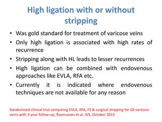 High ligation with or without
stripping
• Was gold standard for treatment of varicose veins
• Only high ligation is associated with high rates of
recurrence
• Stripping along with HL leads to lesser recurrences
• High ligation can be combined with endovenous
approaches like EVLA, RFA etc.
• Currently it is indicated where endovenous
techniques are not available for any reason
Randomized clinical trial comparing EVLA, RFA, FS & surgical stripping for GS varicose
veins with 3-year follow-up, Rasmussen et al. JVS, October 2013
 