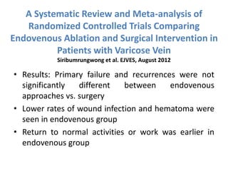 A Systematic Review and Meta-analysis of
Randomized Controlled Trials Comparing
Endovenous Ablation and Surgical Intervention in
Patients with Varicose Vein
Siribumrungwong et al. EJVES, August 2012
• Results: Primary failure and recurrences were not
significantly different between endovenous
approaches vs. surgery
• Lower rates of wound infection and hematoma were
seen in endovenous group
• Return to normal activities or work was earlier in
endovenous group
 