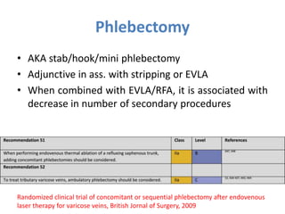Phlebectomy
• AKA stab/hook/mini phlebectomy
• Adjunctive in ass. with stripping or EVLA
• When combined with EVLA/RFA, it is associated with
decrease in number of secondary procedures
Randomized clinical trial of concomitant or sequential phlebectomy after endovenous
laser therapy for varicose veins, British Jornal of Surgery, 2009
 