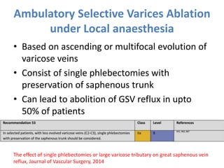 Ambulatory Selective Varices Ablation
under Local anaesthesia
• Based on ascending or multifocal evolution of
varicose veins
• Consist of single phlebectomies with
preservation of saphenous trunk
• Can lead to abolition of GSV reflux in upto
50% of patients
The effect of single phlebectomies or large varicose tributary on great saphenous vein
reflux, Journal of Vascular Surgery, 2014
 