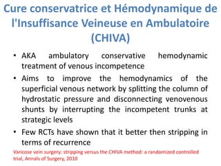 Cure conservatrice et Hémodynamique de
l'Insuffisance Veineuse en Ambulatoire
(CHIVA)
• AKA ambulatory conservative hemodynamic
treatment of venous incompetence
• Aims to improve the hemodynamics of the
superficial venous network by splitting the column of
hydrostatic pressure and disconnecting venovenous
shunts by interrupting the incompetent trunks at
strategic levels
• Few RCTs have shown that it better then stripping in
terms of recurrence
Varicose vein surgery: stripping versus the CHIVA method: a randomized controlled
trial, Annals of Surgery, 2010
 