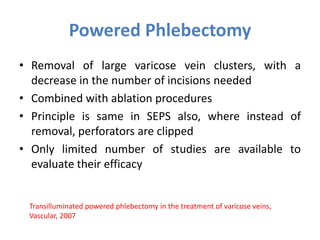 Powered Phlebectomy
• Removal of large varicose vein clusters, with a
decrease in the number of incisions needed
• Combined with ablation procedures
• Principle is same in SEPS also, where instead of
removal, perforators are clipped
• Only limited number of studies are available to
evaluate their efficacy
Transilluminated powered phlebectomy in the treatment of varicose veins,
Vascular, 2007
 