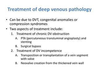 Treatment of deep venous pathology
• Can be due to DVT, congenital anomalies or
compression syndromes
• Two aspects of treatment include:
1. Treatment of chronic DV obstruction
A. PTA (percutaneous transluminal angioplasty) and
stenting
B. Surgical bypass
2. Treatment of DV incompetence
A. Transposition or transplantation of a vein segment
with valve
B. Neovalve creation from the thickened vein wall
 