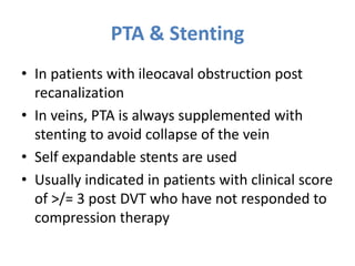 PTA & Stenting
• In patients with ileocaval obstruction post
recanalization
• In veins, PTA is always supplemented with
stenting to avoid collapse of the vein
• Self expandable stents are used
• Usually indicated in patients with clinical score
of >/= 3 post DVT who have not responded to
compression therapy
 