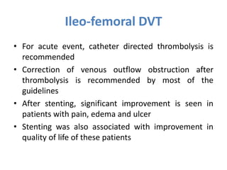 Ileo-femoral DVT
• For acute event, catheter directed thrombolysis is
recommended
• Correction of venous outflow obstruction after
thrombolysis is recommended by most of the
guidelines
• After stenting, significant improvement is seen in
patients with pain, edema and ulcer
• Stenting was also associated with improvement in
quality of life of these patients
 