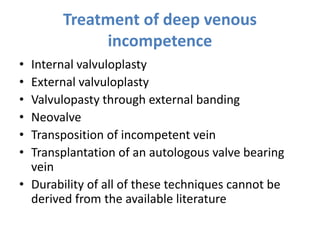 Treatment of deep venous
incompetence
• Internal valvuloplasty
• External valvuloplasty
• Valvulopasty through external banding
• Neovalve
• Transposition of incompetent vein
• Transplantation of an autologous valve bearing
vein
• Durability of all of these techniques cannot be
derived from the available literature
 