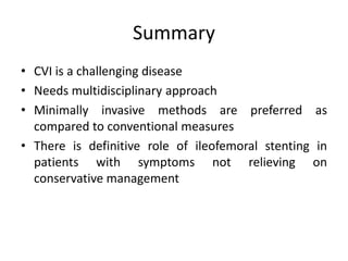 Summary
• CVI is a challenging disease
• Needs multidisciplinary approach
• Minimally invasive methods are preferred as
compared to conventional measures
• There is definitive role of ileofemoral stenting in
patients with symptoms not relieving on
conservative management
 