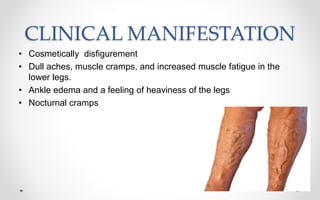 CLINICAL MANIFESTATION
• Cosmetically disfigurement
• Dull aches, muscle cramps, and increased muscle fatigue in the
lower legs.
• Ankle edema and a feeling of heaviness of the legs
• Nocturnal cramps
 
