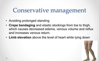 Conservative management
• Avoiding prolonged standing
• Crepe bandaging and elastic stockings from toe to thigh,
which causes decreased edema, venous volume and reflux
and increases venous return.
• Limb elevation above the level of heart while lying down
 