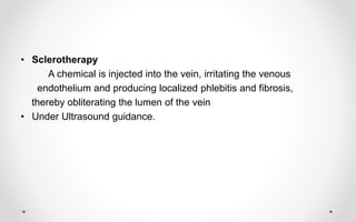 • Sclerotherapy
A chemical is injected into the vein, irritating the venous
endothelium and producing localized phlebitis and fibrosis,
thereby obliterating the lumen of the vein
• Under Ultrasound guidance.
 