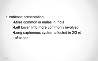 • Varicose presentation
•More common in males in India
•Left lower limb more commonly involved
•Long saphenous system affected in 2/3 rd
of cases
 