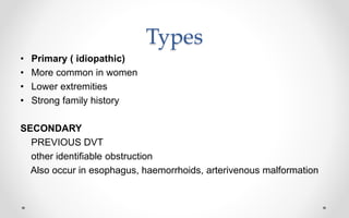 Types
• Primary ( idiopathic)
• More common in women
• Lower extremities
• Strong family history
SECONDARY
PREVIOUS DVT
other identifiable obstruction
Also occur in esophagus, haemorrhoids, arterivenous malformation
 