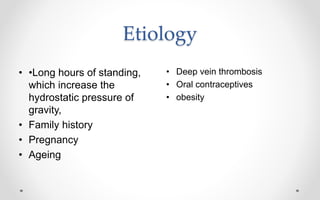Etiology
• •Long hours of standing,
which increase the
hydrostatic pressure of
gravity,
• Family history
• Pregnancy
• Ageing
• Deep vein thrombosis
• Oral contraceptives
• obesity
 
