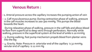 Venous Return :
• 1. Arterial pressure across the capillary increases the pumping action of vein
• 2. Calf musculovenous pump: During contraction phase of walking, pressure
in the calf muscles increases to 200-300 mmHg.This pumps the blood
towards the heart.
During relaxation phase of walking, pressure in the calf falls and allows blood
to flow from superficial to deep veins through perforators. Normally while
walking, pressure in the superficial system at the level of ankle is 20 mmHg
• 3. During walking, foot pump mechanism propels blood from plantar veins
into the leg
• 4. Gravity. Note: Pressure in arteriolar end of the capillary is 32 mmHg;
venular end of capillary is 12 mm Hg
 