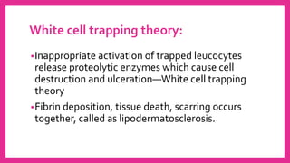 White cell trapping theory:
•Inappropriate activation of trapped leucocytes
release proteolytic enzymes which cause cell
destruction and ulceration—White cell trapping
theory
•Fibrin deposition, tissue death, scarring occurs
together, called as lipodermatosclerosis.
 