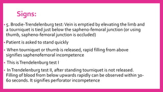 Signs:
• 5. Brodie-Trendelenburg test:Vein is emptied by elevating the limb and
a tourniquet is tied just below the sapheno-femoral junction (or using
thumb, sapheno-femoral junction is occluded)
• Patient is asked to stand quickly
• When tourniquet or thumb is released, rapid filling from above
signifies saphenofemoral incompetence
• This isTrendelenburg test I
• InTrendelenburg test II, after standing tourniquet is not released.
Filling of blood from below upwards rapidly can be observed within 30-
60 seconds. It signifies perforator incompetence
 