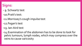 Signs:
• 9. Schwartz test
•10.Pratt’s test:
•11.Morrissey’s cough impulse test
•12.Fegan’s test
•13. Ian-Aird test
•14.Examination of the abdomen has to be done to look for
pelvic tumours, lymph nodes, which may compress over the
veins to cause varicosity
 