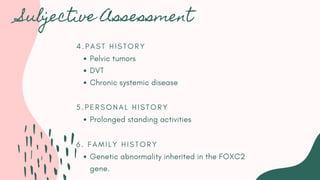 4 . P A S T H I S T O R Y
Pelvic tumors
DVT
Chronic systemic disease
5 . P E R S O N A L H I S T O R Y
Prolonged standing activities
6 . F A M I L Y H I S T O R Y
Genetic abnormality inherited in the FOXC2
gene.
Subjective Assessment
 