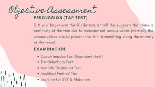 Objective Assessment
EXAMINATION
Cough impulse Test (Morrissey's test)
Trendelenburg Test
Multiple Tourniquet Test
Modified Perthes' Test
Examine for DVT & Abdomen
PERCUSSION (TAP TEST)
3. If your finger over the SFJ detects a thrill, this suggests that there is
continuity of the vein due to incompetent venous valves (normally the
venous valves should prevent the thrill transmitting along the entirety
of the vessel)
 
