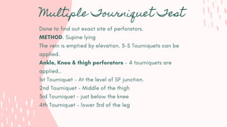Multiple Tourniquet Test
Done to find out exact site of perforators.
METHOD. Supine lying
The vein is emptied by elevation. 3-5 Tourniquets can be
applied.
Ankle, Knee & thigh perforators - 4 tourniquets are
applied..
1st Tourniquet - At the level of SF junction.
2nd Tourniquet - Middle of the thigh
3rd Tourniquet - just below the knee
4th Tourniquet - lower 3rd of the leg
 