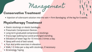 Management
Conservative Treatment
Injection of sclerosant solution into the vein + Firm Bandaging of the leg for 6 weeks.
Physiotherapy Treatment
Elastic stockings or elastic bandages.
Pneumatic Compression Devices
Long term graduated compression stockings
Encourage walking but avoid prolonged standing.
Elevation of lower legs for 10 minutes 3 times a day.
Sleep with end of bed raised.
Foot and ankle exercises in elevation
Walk 1-2 miles per a day with stockings, if necessary
Kinesiology Taping
 