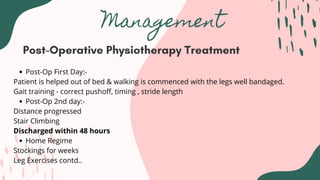 Management
Post-Operative Physiotherapy Treatment
Post-Op First Day:-
Post-Op 2nd day:-
Home Regime
Patient is helped out of bed & walking is commenced with the legs well bandaged.
Gait training - correct pushoff, timing , stride length
Distance progressed
Stair Climbing
Discharged within 48 hours
Stockings for weeks
Leg Exercises contd..
 