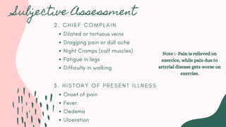 2 . C H I E F C O M P L A I N
Dilated or tortuous veins
Dragging pain or dull ache
Night Cramps (calf muscles)
Fatigue in legs
Difficulty in walking
3 . H I S T O R Y O F P R E S E N T I L L N E S S
Onset of pain
Fever
Oedema
Ulceration
Subjective Assessment
Note :- Pain is relieved on
exercice, while pain due to
arterial disease gets worse on
exercise.
 