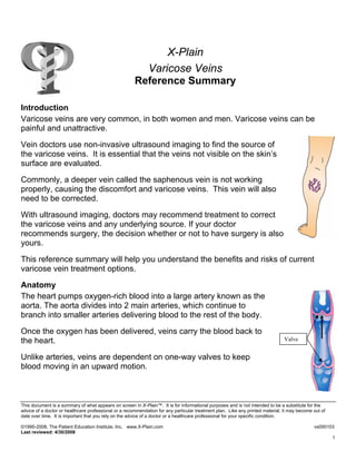 X-Plain
Varicose Veins
Reference Summary
Introduction
Varicose veins are very common, in both women and men. Varicose veins can be
painful and unattractive.
Vein doctors use non-invasive ultrasound imaging to find the source of
the varicose veins. It is essential that the veins not visible on the skin’s
surface are evaluated.
Commonly, a deeper vein called the saphenous vein is not working
properly, causing the discomfort and varicose veins. This vein will also
need to be corrected.
With ultrasound imaging, doctors may recommend treatment to correct
the varicose veins and any underlying source. If your doctor
recommends surgery, the decision whether or not to have surgery is also
yours.
This reference summary will help you understand the benefits and risks of current
varicose vein treatment options.
Anatomy
Valve
The heart pumps oxygen-rich blood into a large artery known as the
aorta. The aorta divides into 2 main arteries, which continue to
branch into smaller arteries delivering blood to the rest of the body.
Once the oxygen has been delivered, veins carry the blood back to
the heart.
Unlike arteries, veins are dependent on one-way valves to keep
blood moving in an upward motion.
This document is a summary of what appears on screen in X-Plain™. It is for informational purposes and is not intended to be a substitute for the
advice of a doctor or healthcare professional or a recommendation for any particular treatment plan. Like any printed material, it may become out of
date over time. It is important that you rely on the advice of a doctor or a healthcare professional for your specific condition.
©1995-2008, The Patient Education Institute, Inc. www.X-Plain.com vs050103
Last reviewed: 4/30/2008
1
 