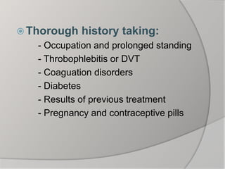 Thorough history taking:
- Occupation and prolonged standing
- Throbophlebitis or DVT
- Coaguation disorders
- Diabetes
- Results of previous treatment
- Pregnancy and contraceptive pills
 