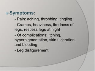  Symptoms:
- Pain: aching, throbbing, tingling
- Cramps, heaviness, tiredness of
legs, restless legs at night
- Of complications: Itching,
hyperpigmentation, skin ulceration
and bleeding
- Leg disfigurement
 