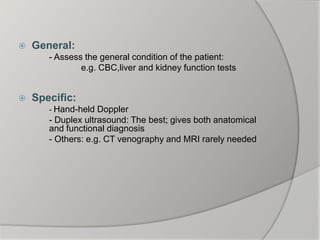  General:
- Assess the general condition of the patient:
e.g. CBC,liver and kidney function tests
 Specific:
- Hand-held Doppler
- Duplex ultrasound: The best; gives both anatomical
and functional diagnosis
- Others: e.g. CT venography and MRI rarely needed
 