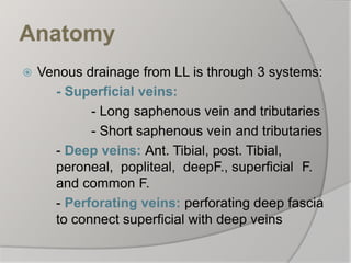 Anatomy
 Venous drainage from LL is through 3 systems:
- Superficial veins:
- Long saphenous vein and tributaries
- Short saphenous vein and tributaries
- Deep veins: Ant. Tibial, post. Tibial,
peroneal, popliteal, deepF., superficial F.
and common F.
- Perforating veins: perforating deep fascia
to connect superficial with deep veins
 