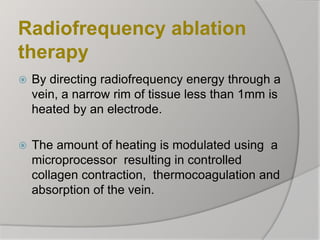 Radiofrequency ablation
therapy
 By directing radiofrequency energy through a
vein, a narrow rim of tissue less than 1mm is
heated by an electrode.
 The amount of heating is modulated using a
microprocessor resulting in controlled
collagen contraction, thermocoagulation and
absorption of the vein.
 