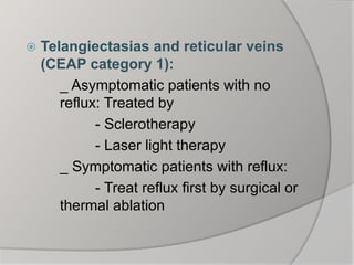  Telangiectasias and reticular veins
(CEAP category 1):
_ Asymptomatic patients with no
reflux: Treated by
- Sclerotherapy
- Laser light therapy
_ Symptomatic patients with reflux:
- Treat reflux first by surgical or
thermal ablation
 