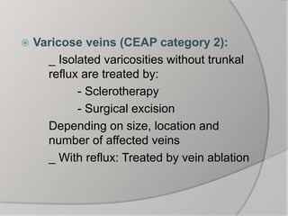  Varicose veins (CEAP category 2):
_ Isolated varicosities without trunkal
reflux are treated by:
- Sclerotherapy
- Surgical excision
Depending on size, location and
number of affected veins
_ With reflux: Treated by vein ablation
 