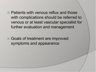  Patients with venous reflux and those
with complications should be referred to
venous or at least vascular specialist for
further evaluation and management
 Goals of treatment are improved
symptoms and appearance
 