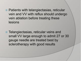  Patients with telangiectasias, reticular
vein and VV with reflux should undergo
vein ablation before treating these
lesions
 Telangiectasias, reticular veins and
small VV large enough to admit 27 or 30
gauge needle are treated best by
sclerotherapy with good results
 