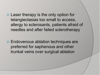  Laser therapy is the only option for
telangiectasias too small to access,
allergy to sclerosants, patients afraid of
needles and after failed sclerotherapy
 Endovenous ablation techniques are
preferred for saphenous and other
trunkal veins over surgical ablation
 