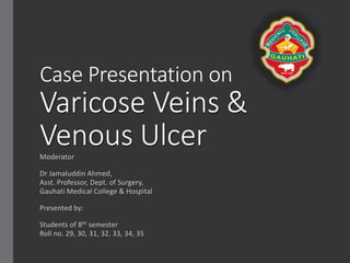 Case Presentation on
Varicose Veins &
Venous UlcerModerator
Dr Jamaluddin Ahmed,
Asst. Professor, Dept. of Surgery,
Gauhati Medical College & Hospital
Presented by:
Students of 8th semester
Roll no. 29, 30, 31, 32, 33, 34, 35
 