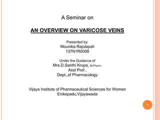1
A Seminar on
AN OVERVIEW ON VARICOSE VEINS
Presented by:
Mounika Rajulapati
137N1R0008
Under the Guidance of
Mrs.D.Santhi Krupa, M.Pharm,
Asst Prof.,
Dept.,of Pharmacology
Vijaya Institute of Pharmaceutical Sciences for Women
Enikepadu,Vijayawada
 