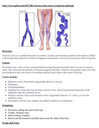 http://www.tpdsm.com/2017/08/varicose-veins-causes-symptoms-and.html
Overview:
Varicose veins is a symbol that refers to swollen, twisted, and sometimes painful veins that have filled
with an abnormal collection of blood .It happens occasionally in the lower limb due to effect of gravity
Causes:
In normal veins, valves in the vein keep blood moving forward toward the heart. In case of varicose
veins, The valves do not perform its function properly and allow blood to Accumulate in the vein .this
accumulation in the vein causes it to enlarge and this occur often in the veins of the legs .
Causes include:
 Defective valves from birth (congenitally defective valves).
 Pregnancy.
 Thrombophlebitis.
 Standing for a long time may develop varicose veins and having increased pressure in the
abdomen make the condition worse.
 Primary varicose veins occur because of the congenitally defective of valves, or even for
unknown cause.
 Secondary varicose veins happen for another condition as a pregnancy
Symptoms:
 heaviness, aching and pain in the legs.
 Visible, enlarged veins.
 Mild swelling of ankles.
 Brown and discoloration and Skin ulcers near the ankle of the skin.
Exams and Tests:
 