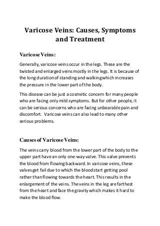 Varicose Veins: Causes, Symptoms
and Treatment
VaricoseVeins:
Generally, varicose veinsoccur in the legs. These are the
twisted and enlarged veinsmostly in the legs. It is because of
the long durationof standing and walkingwhich increases
the pressure in the lower part of the body.
This disease can be just a cosmetic concern for many people
who are facing only mild symptoms. But for other people, it
can be serious concerns who are facing unbearablepain and
discomfort. Varicose veins can also lead to many other
serious problems.
Causes of VaricoseVeins:
The veinscarry blood from the lower part of the body to the
upper part have an only one-way valve. This valve prevents
the blood from flowing backward. In varicose veins, these
valves get fail due to which the bloodstart getting pool
rather than flowing towards the heart. This results in the
enlargement of the veins. The veins in the leg are farthest
from the heart and face the gravity which makes it hard to
make the blood flow.
 