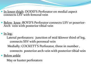  In lower thigh: DODD’S Perforator on medial aspect
connects LSV with femoral vein
 Below knee :BOYD’S Perforator connects LSV or poserior-
Arch vein with posterior tibial vein
 In leg:
Lateral perforators: junction of mid &lower third of leg,
connects SSV with peroneal vein
Medially: COCKETT’S Perforator, three in number ,
connects posterior arch vein with posterior tibial vein
 Below ankle
May or kuster perforators
 