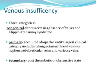 Venous insufficency
 Three categories:-
congenital-venous ectasias,absence of valves and
Klipple-Trenaunay syndrome
 primary- accquired idiopathic entity,largest clinical
category includes telangiectasias[thread veins or
hyphen webs],reticular veins and varicose veins
 Secondary- post thrombotic or obstructive state
 
