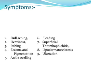 1. Dull aching,
2. Heaviness,
3. Itching,
4. Eczema and
Pigmentation
5. Ankle swelling
6. Bleeding
7. Superficial
Thrombophlebitis,
8. Lipodermatosclerosis
9. Ulceration
Symptoms:-
 