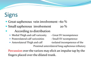 Signs
 Great saphenous vein involvement –60 %
 Small saphenous involvement 20 %
 According to distribution
 Medial Thigh and calf varicosity - Great SV incompetence
 Posterolateral calf varicosities - Small SV ncompetence
 Anterolateral Thigh and calf -isolated incompetence of the
Proximal anterolateral long saphenous tributary
Percussion over the varices may elicit an impulse tap by the
fingers placed over the dilated trunk.
 