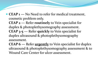  CEAP 1 — No Need to refer for medical treatment,
cosmetic problem only.
CEAP 2 — Refer routinely to Vein specialist for
duplex & photoplethysomography assessment.
CEAP 3-5 — Refer quickly to Vein specialist for
duplex ultrasound & photoplethysomography
assessment.
CEAP 6 — Refer urgently to Vein specialist for duplex
ultrasound & photoplethysomography assessment & to
Wound Care Center for ulcer assessment.
 